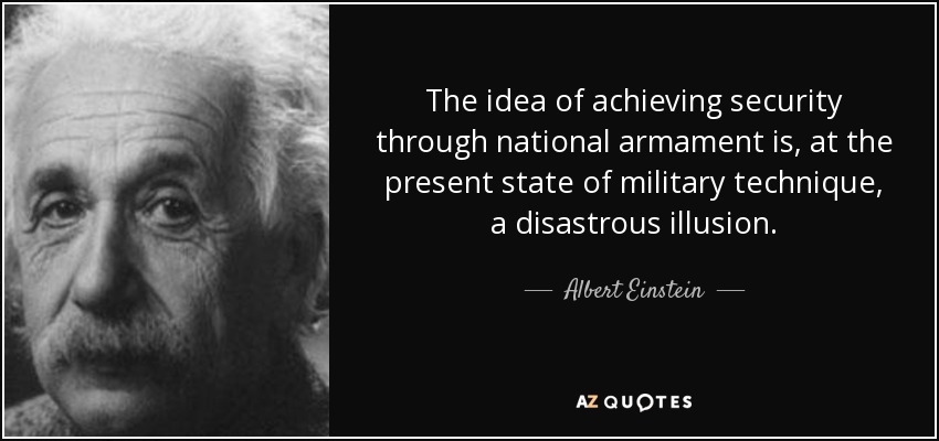 The idea of achieving security through national armament is, at the present state of military technique, a disastrous illusion. - Albert Einstein