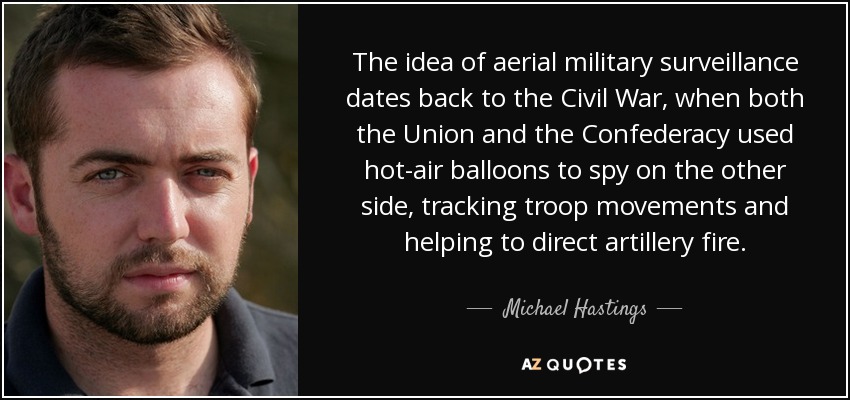The idea of aerial military surveillance dates back to the Civil War, when both the Union and the Confederacy used hot-air balloons to spy on the other side, tracking troop movements and helping to direct artillery fire. - Michael Hastings