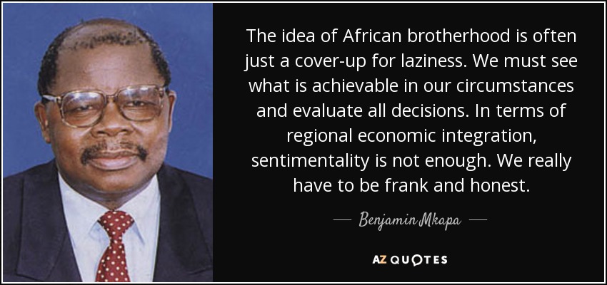 The idea of African brotherhood is often just a cover-up for laziness. We must see what is achievable in our circumstances and evaluate all decisions. In terms of regional economic integration, sentimentality is not enough. We really have to be frank and honest. - Benjamin Mkapa