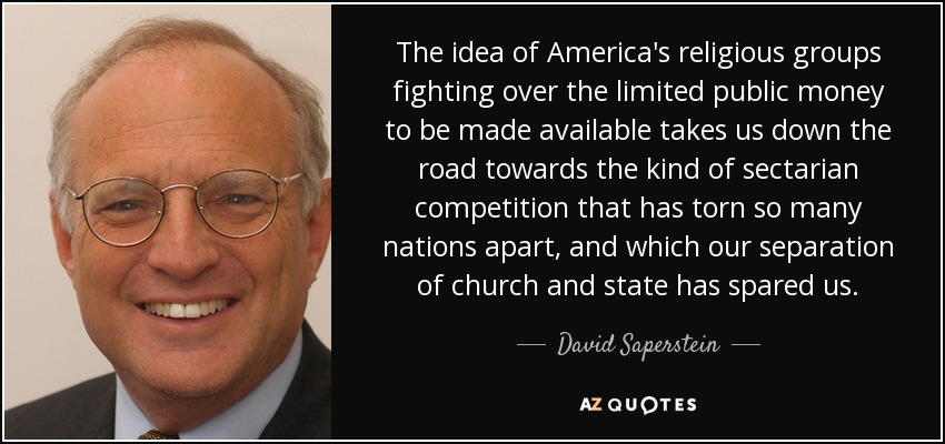 The idea of America's religious groups fighting over the limited public money to be made available takes us down the road towards the kind of sectarian competition that has torn so many nations apart, and which our separation of church and state has spared us. - David Saperstein