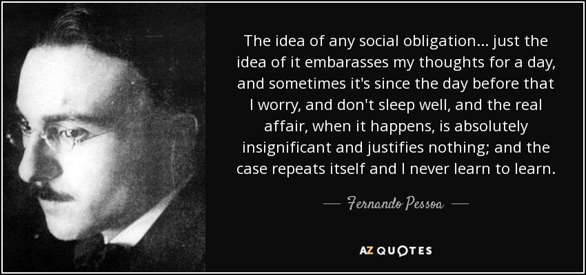 The idea of any social obligation ... just the idea of it embarasses my thoughts for a day, and sometimes it's since the day before that I worry, and don't sleep well, and the real affair, when it happens, is absolutely insignificant and justifies nothing; and the case repeats itself and I never learn to learn. - Fernando Pessoa