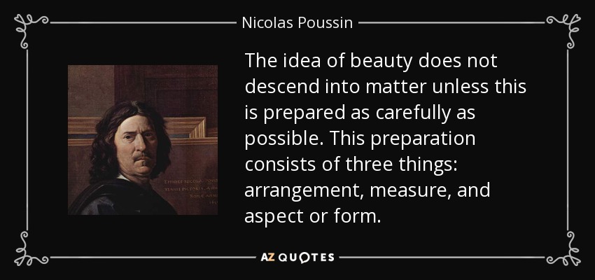 The idea of beauty does not descend into matter unless this is prepared as carefully as possible. This preparation consists of three things: arrangement, measure, and aspect or form. - Nicolas Poussin