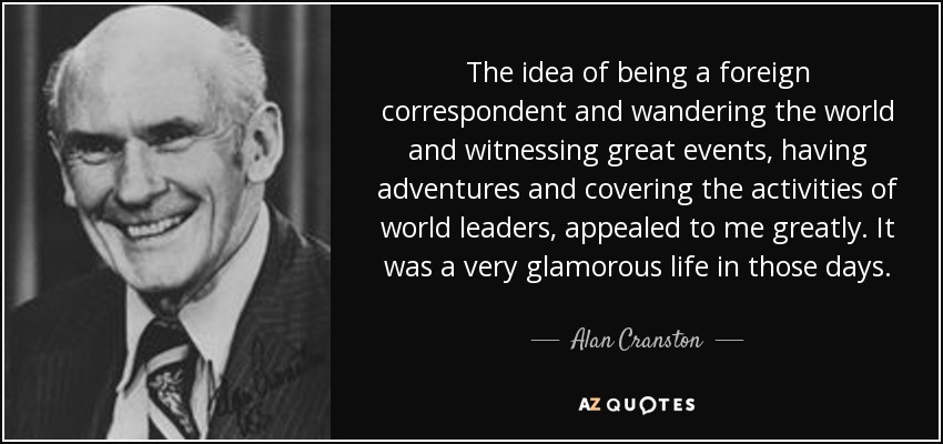 The idea of being a foreign correspondent and wandering the world and witnessing great events, having adventures and covering the activities of world leaders, appealed to me greatly. It was a very glamorous life in those days. - Alan Cranston