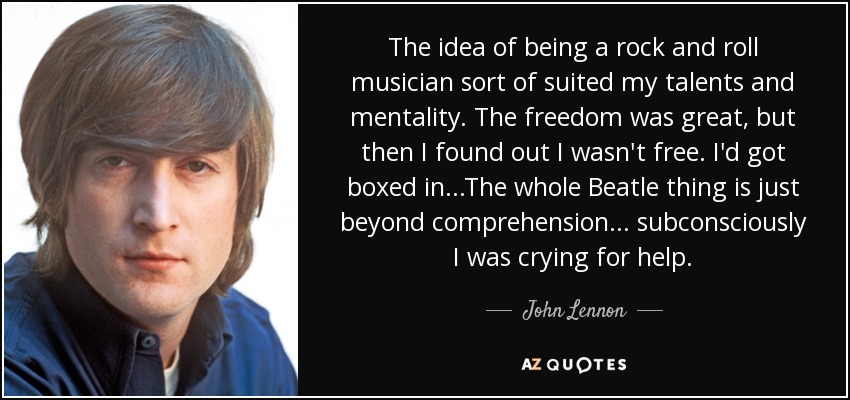 The idea of being a rock and roll musician sort of suited my talents and mentality. The freedom was great, but then I found out I wasn't free. I'd got boxed in...The whole Beatle thing is just beyond comprehension ... subconsciously I was crying for help. - John Lennon