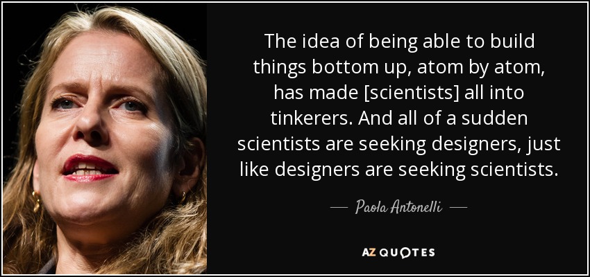 The idea of being able to build things bottom up, atom by atom, has made [scientists] all into tinkerers. And all of a sudden scientists are seeking designers, just like designers are seeking scientists. - Paola Antonelli