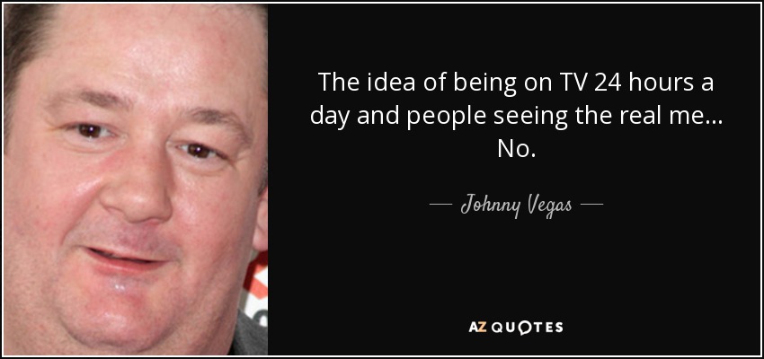 The idea of being on TV 24 hours a day and people seeing the real me... No. - Johnny Vegas