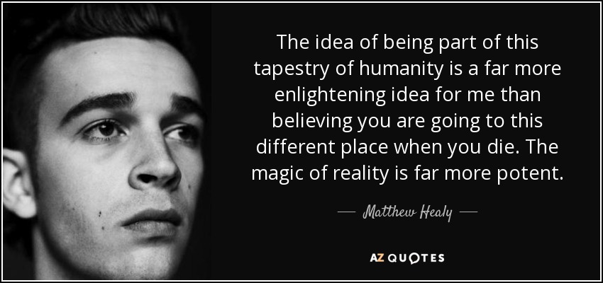 The idea of being part of this tapestry of humanity is a far more enlightening idea for me than believing you are going to this different place when you die. The magic of reality is far more potent. - Matthew Healy