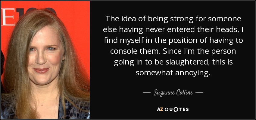 The idea of being strong for someone else having never entered their heads, I find myself in the position of having to console them. Since I'm the person going in to be slaughtered, this is somewhat annoying. - Suzanne Collins