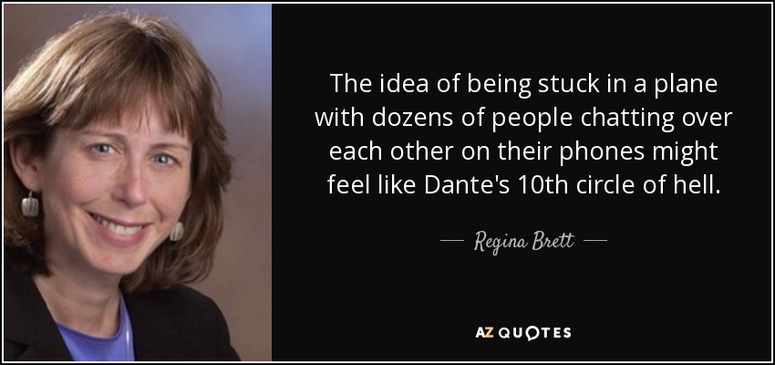 The idea of being stuck in a plane with dozens of people chatting over each other on their phones might feel like Dante's 10th circle of hell. - Regina Brett