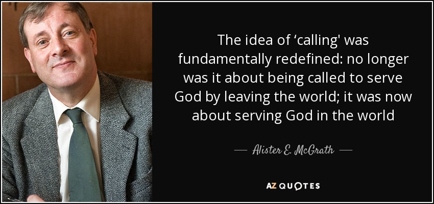 The idea of ‘calling' was fundamentally redefined: no longer was it about being called to serve God by leaving the world; it was now about serving God in the world - Alister E. McGrath