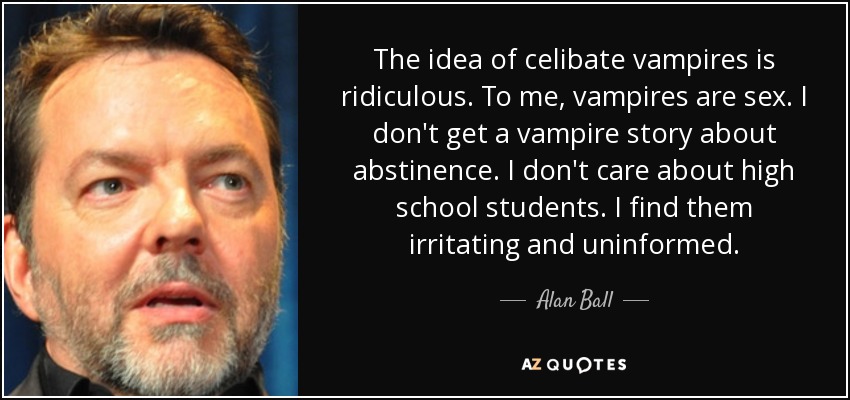 The idea of celibate vampires is ridiculous. To me, vampires are sex. I don't get a vampire story about abstinence. I don't care about high school students. I find them irritating and uninformed. - Alan Ball