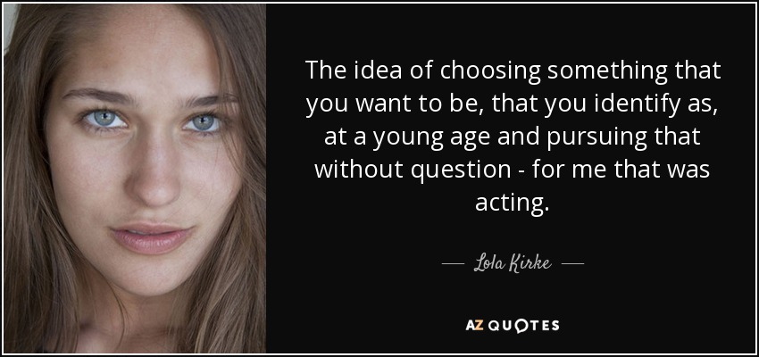 The idea of choosing something that you want to be, that you identify as, at a young age and pursuing that without question - for me that was acting. - Lola Kirke