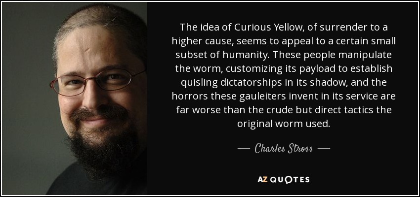 The idea of Curious Yellow, of surrender to a higher cause, seems to appeal to a certain small subset of humanity. These people manipulate the worm, customizing its payload to establish quisling dictatorships in its shadow, and the horrors these gauleiters invent in its service are far worse than the crude but direct tactics the original worm used. - Charles Stross