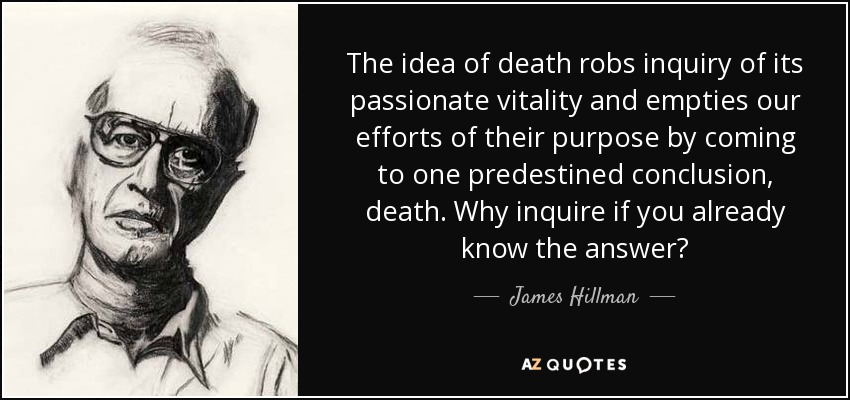 The idea of death robs inquiry of its passionate vitality and empties our efforts of their purpose by coming to one predestined conclusion, death. Why inquire if you already know the answer? - James Hillman