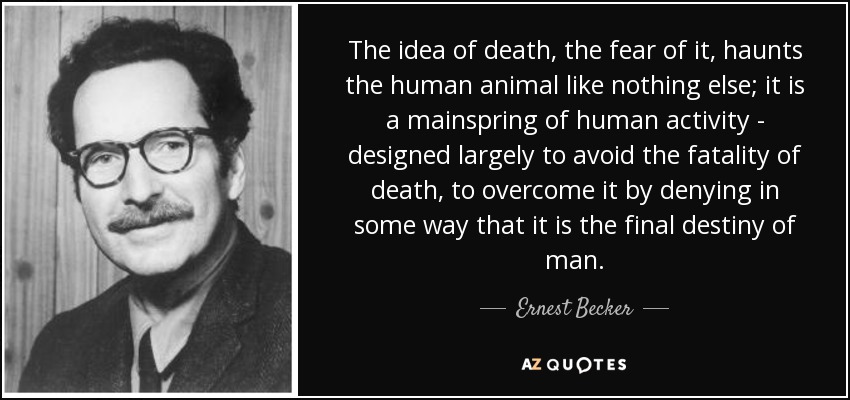 The idea of death, the fear of it, haunts the human animal like nothing else; it is a mainspring of human activity - designed largely to avoid the fatality of death, to overcome it by denying in some way that it is the final destiny of man. - Ernest Becker