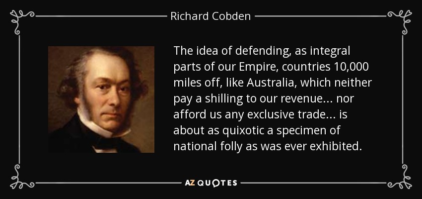 The idea of defending, as integral parts of our Empire, countries 10,000 miles off, like Australia, which neither pay a shilling to our revenue... nor afford us any exclusive trade... is about as quixotic a specimen of national folly as was ever exhibited. - Richard Cobden