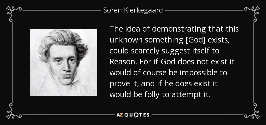 The idea of demonstrating that this unknown something [God] exists, could scarcely suggest itself to Reason. For if God does not exist it would of course be impossible to prove it, and if he does exist it would be folly to attempt it. - Soren Kierkegaard