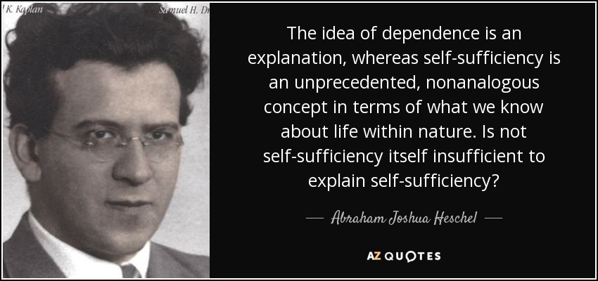 The idea of dependence is an explanation, whereas self-sufficiency is an unprecedented, nonanalogous concept in terms of what we know about life within nature. Is not self-sufficiency itself insufficient to explain self-sufficiency? - Abraham Joshua Heschel