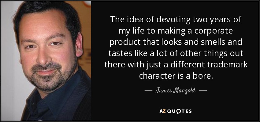 The idea of devoting two years of my life to making a corporate product that looks and smells and tastes like a lot of other things out there with just a different trademark character is a bore. - James Mangold