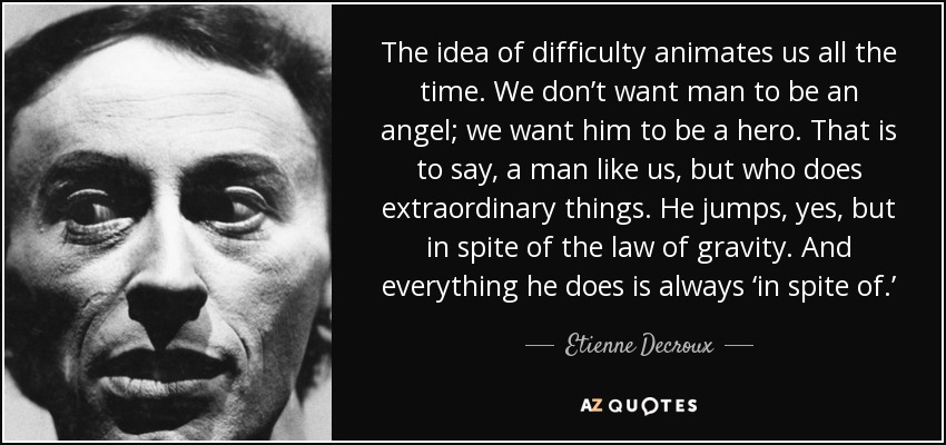 The idea of difficulty animates us all the time. We don’t want man to be an angel; we want him to be a hero. That is to say, a man like us, but who does extraordinary things. He jumps, yes, but in spite of the law of gravity. And everything he does is always ‘in spite of.’ - Etienne Decroux