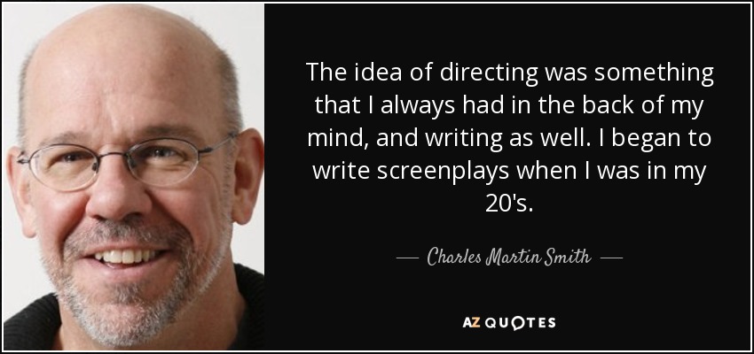 The idea of directing was something that I always had in the back of my mind, and writing as well. I began to write screenplays when I was in my 20's. - Charles Martin Smith