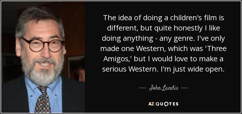 The idea of doing a children's film is different, but quite honestly I like doing anything - any genre. I've only made one Western, which was 'Three Amigos,' but I would love to make a serious Western. I'm just wide open. - John Landis