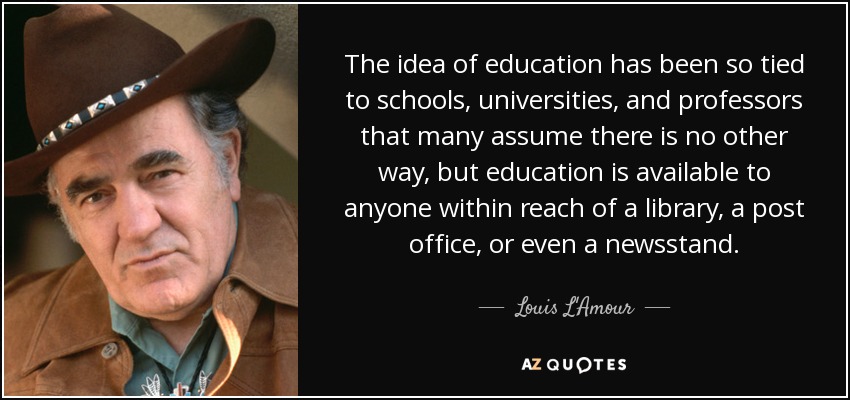 The idea of education has been so tied to schools, universities, and professors that many assume there is no other way, but education is available to anyone within reach of a library, a post office, or even a newsstand. - Louis L'Amour