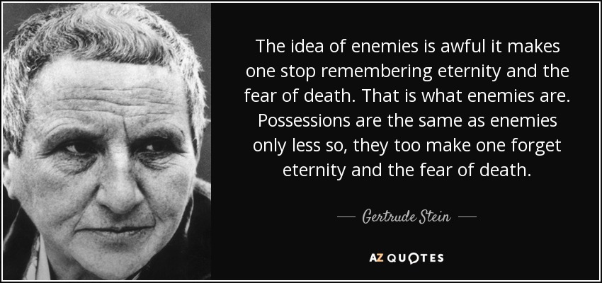 The idea of enemies is awful it makes one stop remembering eternity and the fear of death. That is what enemies are. Possessions are the same as enemies only less so, they too make one forget eternity and the fear of death. - Gertrude Stein