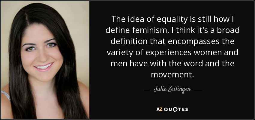 The idea of equality is still how I define feminism. I think it's a broad definition that encompasses the variety of experiences women and men have with the word and the movement. - Julie Zeilinger