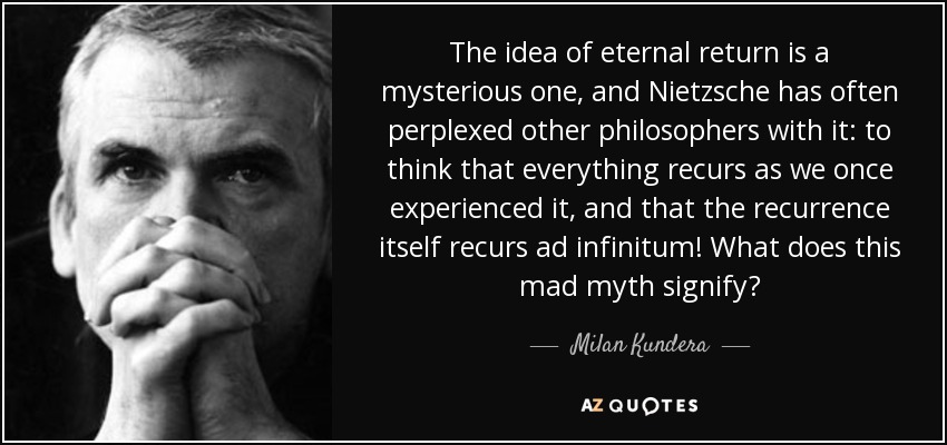 The idea of eternal return is a mysterious one, and Nietzsche has often perplexed other philosophers with it: to think that everything recurs as we once experienced it, and that the recurrence itself recurs ad infinitum! What does this mad myth signify? - Milan Kundera
