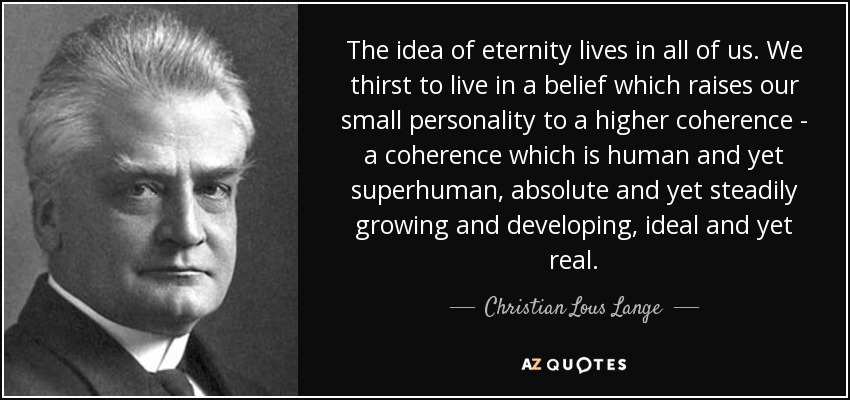 The idea of eternity lives in all of us. We thirst to live in a belief which raises our small personality to a higher coherence - a coherence which is human and yet superhuman, absolute and yet steadily growing and developing, ideal and yet real. - Christian Lous Lange