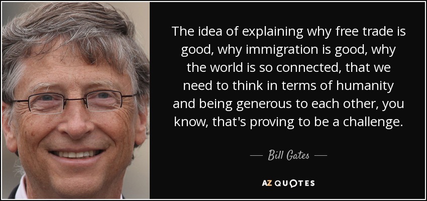 The idea of explaining why free trade is good, why immigration is good, why the world is so connected, that we need to think in terms of humanity and being generous to each other, you know, that's proving to be a challenge. - Bill Gates