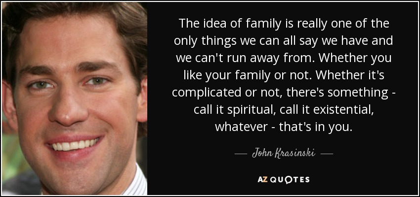 The idea of family is really one of the only things we can all say we have and we can't run away from. Whether you like your family or not. Whether it's complicated or not, there's something - call it spiritual, call it existential, whatever - that's in you. - John Krasinski