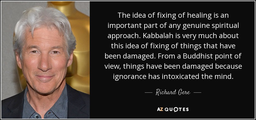 The idea of fixing of healing is an important part of any genuine spiritual approach. Kabbalah is very much about this idea of fixing of things that have been damaged. From a Buddhist point of view, things have been damaged because ignorance has intoxicated the mind. - Richard Gere
