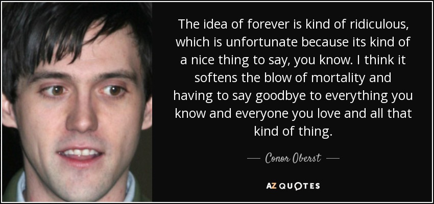 The idea of forever is kind of ridiculous, which is unfortunate because its kind of a nice thing to say, you know. I think it softens the blow of mortality and having to say goodbye to everything you know and everyone you love and all that kind of thing. - Conor Oberst