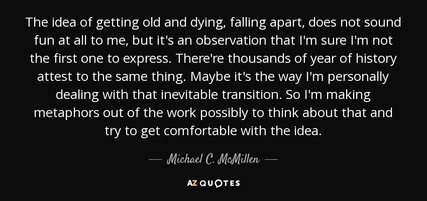 The idea of getting old and dying, falling apart, does not sound fun at all to me, but it's an observation that I'm sure I'm not the first one to express. There're thousands of year of history attest to the same thing. Maybe it's the way I'm personally dealing with that inevitable transition. So I'm making metaphors out of the work possibly to think about that and try to get comfortable with the idea. - Michael C. McMillen