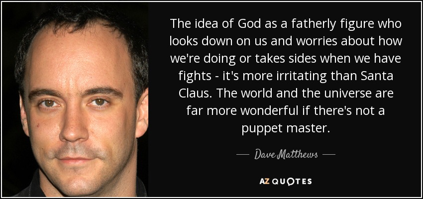 The idea of God as a fatherly figure who looks down on us and worries about how we're doing or takes sides when we have fights - it's more irritating than Santa Claus. The world and the universe are far more wonderful if there's not a puppet master. - Dave Matthews