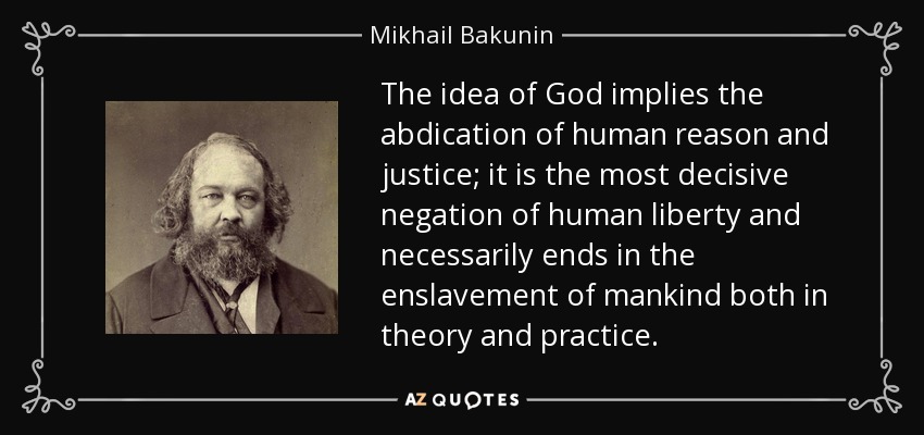 The idea of God implies the abdication of human reason and justice; it is the most decisive negation of human liberty and necessarily ends in the enslavement of mankind both in theory and practice. - Mikhail Bakunin