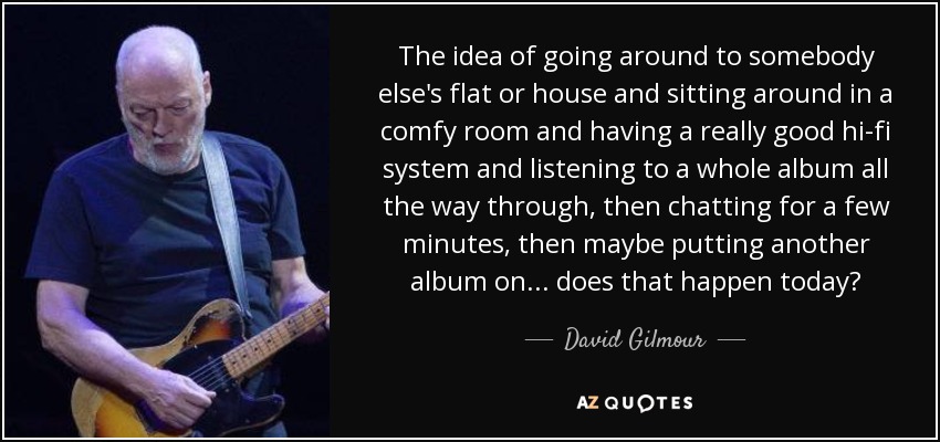 The idea of going around to somebody else's flat or house and sitting around in a comfy room and having a really good hi-fi system and listening to a whole album all the way through, then chatting for a few minutes, then maybe putting another album on . . . does that happen today? - David Gilmour