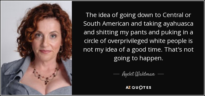 The idea of going down to Central or South American and taking ayahuasca and shitting my pants and puking in a circle of overprivileged white people is not my idea of a good time. That's not going to happen. - Ayelet Waldman