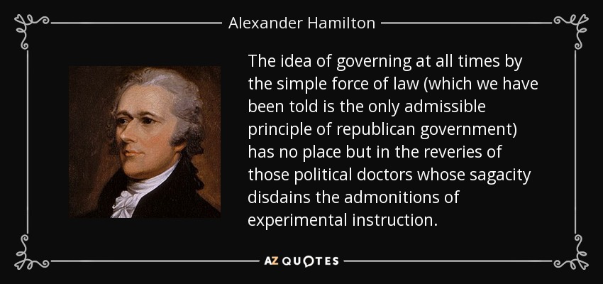The idea of governing at all times by the simple force of law (which we have been told is the only admissible principle of republican government) has no place but in the reveries of those political doctors whose sagacity disdains the admonitions of experimental instruction. - Alexander Hamilton