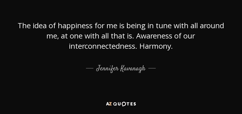 The idea of happiness for me is being in tune with all around me, at one with all that is. Awareness of our interconnectedness. Harmony. - Jennifer Kavanagh