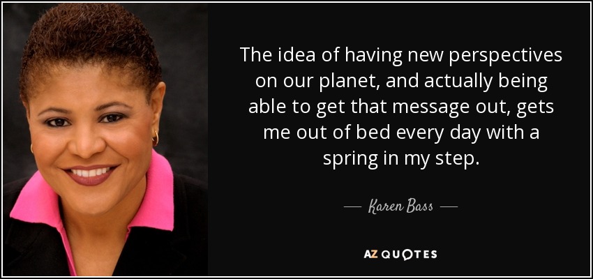 The idea of having new perspectives on our planet, and actually being able to get that message out, gets me out of bed every day with a spring in my step. - Karen Bass
