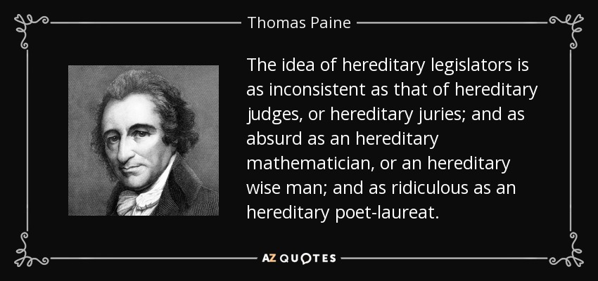 The idea of hereditary legislators is as inconsistent as that of hereditary judges, or hereditary juries; and as absurd as an hereditary mathematician, or an hereditary wise man; and as ridiculous as an hereditary poet-laureat. - Thomas Paine