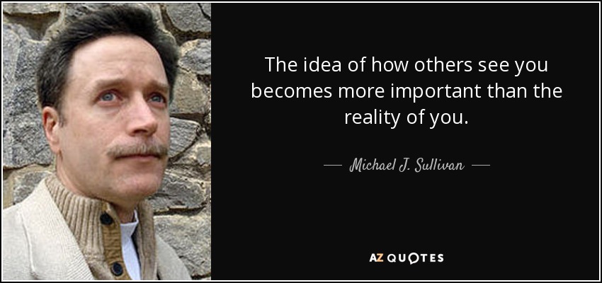The idea of how others see you becomes more important than the reality of you. - Michael J. Sullivan