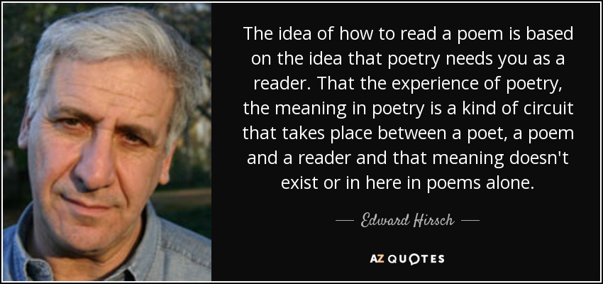 The idea of how to read a poem is based on the idea that poetry needs you as a reader. That the experience of poetry, the meaning in poetry is a kind of circuit that takes place between a poet, a poem and a reader and that meaning doesn't exist or in here in poems alone. - Edward Hirsch