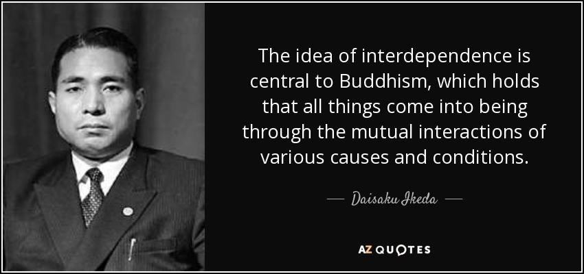 The idea of interdependence is central to Buddhism, which holds that all things come into being through the mutual interactions of various causes and conditions. - Daisaku Ikeda