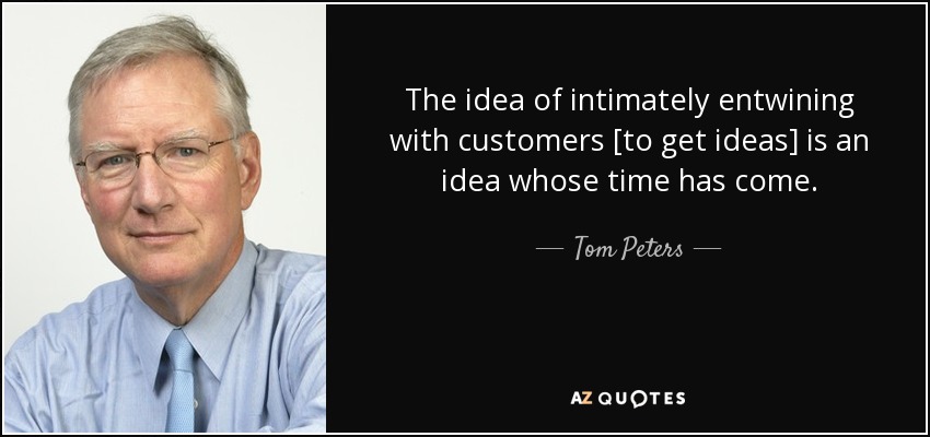 The idea of intimately entwining with customers [to get ideas] is an idea whose time has come. - Tom Peters