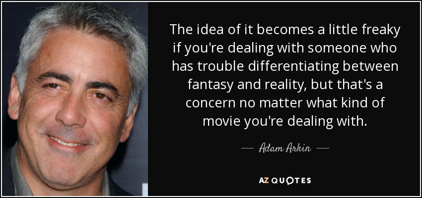 The idea of it becomes a little freaky if you're dealing with someone who has trouble differentiating between fantasy and reality, but that's a concern no matter what kind of movie you're dealing with. - Adam Arkin