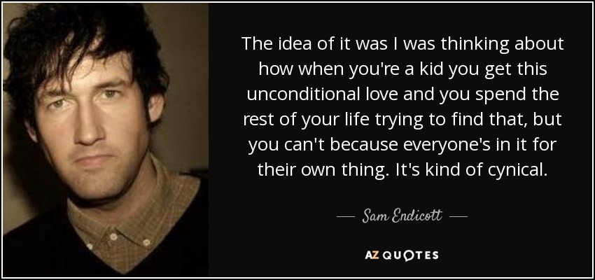 The idea of it was I was thinking about how when you're a kid you get this unconditional love and you spend the rest of your life trying to find that, but you can't because everyone's in it for their own thing. It's kind of cynical. - Sam Endicott